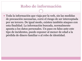 Robo de información
 Toda la información que viaja por la web, sin las medidas
de precaución necesarias, corre el riesgo de ser interceptada
por un tercero. De igual modo, existen también ataques con
esta finalidad. La información buscada, normalmente
apunta a los datos personales. Un paso en falso ante este
tipo de incidentes, puede exponer al menor de edad a la
pérdida de dinero familiar o al robo de identidad.
 