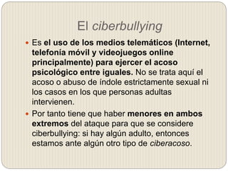 El ciberbullying
 Es el uso de los medios telemáticos (Internet,
telefonía móvil y videojuegos online
principalmente) par...