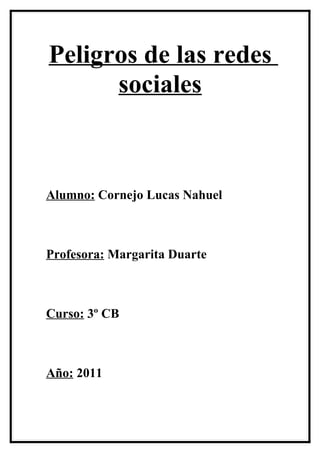 Peligros de las redes
      sociales



Alumno: Cornejo Lucas Nahuel



Profesora: Margarita Duarte



Curso: 3º CB



Año: 2011
 