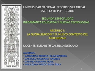UNIVERSIDAD NACIONAL FEDERICO VILLARREAL
           ESCUELA DE POST GRADO

           SEGUNDA ESPECIALIDAD
INFORMATICA EDUCATIVA Y NUEVAS TECNOLOGÍAS

                  MODULO I:
  LA GLOBALIZACION Y EL NUEVO CONTEXTO DEL
                 APRENDIZAJE

DOCENTE: ELIZABETH CASTILLO ELESCANO

ALUMNOS:
• CARDENAS MEDINA HILDA MARIBEL
• CASTILLO CASSANA ANDRES
• CASTRO PIZARRO FIDEL
• HUILLCAYA POCCO SUSY SULY
                                       1
 