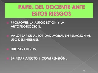    PROMOVER LA AUTOGESTION Y LA
    AUTOPROTECCION.

   VALOREAR SU AUTORIDAD MORAL EN RELACION AL
    USO DEL INTERNET.

   UTILIZAR FILTROS.

   BRINDAR AFECTO Y COMPRENSIÒN .


                                          13
 