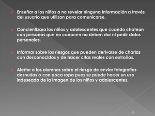    Enseñar a los niños a no revelar ninguna información a través
    del usuario que utilizan para comunicarse.

   Concientizara los niños y adolescentes que cuando chatean
    con personas que no conocen no deben dar ni pedir datos
    personales.

   Informar sobre los riesgos que pueden derivarse de charlas
    con desconocidos y de hacer citas reales con extraños.

   Alertar a los alumnos sobre el riesgo de enviar fotografías
    desnudas o con poca ropa pues se puede hacer un uso
    indeseado de la imagen de los niños y adolescentes.




                                                            15
 
