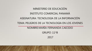 MINISTERIO DE EDUCACIÓN
INSTITUTO COMERCIAL PANAMÁ
ASIGNATURA: TECNOLOGIA DE LA INFORMACIÓN
TEMA: PELIGROS DE LA TECNOLOGIA EN LOS JOVENES
NOMBRE:MARÍA FERNANDA CAICEDO
GRUPO :11*B
2017
 