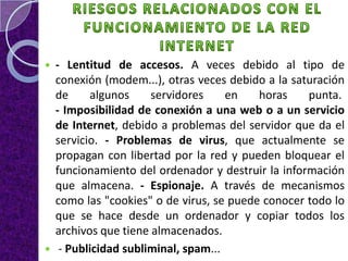    - Lentitud de accesos. A veces debido al tipo de
    conexión (modem...), otras veces debido a la saturación
    de     algunos     servidores     en   horas    punta.
    - Imposibilidad de conexión a una web o a un servicio
    de Internet, debido a problemas del servidor que da el
    servicio. - Problemas de virus, que actualmente se
    propagan con libertad por la red y pueden bloquear el
    funcionamiento del ordenador y destruir la información
    que almacena. - Espionaje. A través de mecanismos
    como las "cookies" o de virus, se puede conocer todo lo
    que se hace desde un ordenador y copiar todos los
    archivos que tiene almacenados.
    - Publicidad subliminal, spam...
 