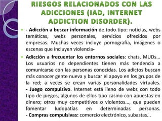    - Adicción a buscar información de todo tipo: noticias, webs
    temáticas, webs personales, servicios ofrecidos por
    empresas. Muchas veces incluye pornografía, imágenes o
    escenas que incluyen violencia-
   Adicción a frecuentar los entornos sociales: chats, MUDs...
    Los usuarios no dependientes tienen más tendencia a
    comunicarse con las personas conocidas. Los adictos buscan
    más conocer gente nueva y buscar el apoyo en los grupos de
    la red; a veces se crean varias personalidades virtuales.
    - Juego compulsivo. Internet está lleno de webs con todo
    tipo de juegos, algunos de ellos tipo casino con apuestas en
    dinero; otros muy competitivos o violentos..., que pueden
    fomentar     ludopatías    en     determinadas     personas.
    - Compras compulsivas: comercio electrónico, subastas...
 
