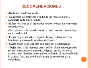  -No tratar con desconocidos.
 -No rebelar la contraseña a nadie de las redes sociales y
cambiarla cada cierto tiempo.
 -Evitar los virus en el ordenador no abrir coreos de remitentes
desconocidos.
 -Ser selectivo a la hora de decidir a quién acepta como amigo
en una red social.
 -Cuidar la privacidad y compartir fotos y vídeos sólo con
familiares y círculo de amistades cercano.
 -Evitar el uso de la webcam con personas desconocidas.
 - Dejar claro a los menores que si sufren algún ataque, pueden
recurrir a sus padres sin miedo. Además, enseñarles cómo
actuar si son víctimas de un ataque: avisando al responsable de
la página, foro, etc. y evitando entrar en revanchas para
defenderse.
 