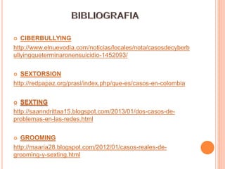  CIBERBULLYING
http://www.elnuevodia.com/noticias/locales/nota/casosdecyberb
ullyingqueterminaronensuicidio-1452093/
 SEXTORSION
http://redpapaz.org/prasi/index.php/que-es/casos-en-colombia
 SEXTING
http://saanndrittaa15.blogspot.com/2013/01/dos-casos-de-
problemas-en-las-redes.html
 GROOMING
http://maaria28.blogspot.com/2012/01/casos-reales-de-
grooming-y-sexting.html
 