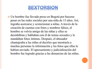 Un hombre fue llevado preso en Bogotá por hacerse
pasar en las redes sociales por una niña de 13 años. Así,
lograba acercarse y sextorsionar a niñas. A través de la
creación de cuentas con fotos y nombres falsos, el
hombre se volvía amigo de las niñas y ellas se
desinhibían y hablaban con él de temas sexuales y le
mandaban fotos íntimas. Después, el abusador
chantajeaba a las niñas al decirles que mostraría a
muchas personas la información y las fotos que ellas le
habían enviado. El apresamiento y judicialización del
hombre fue logrado gracias a las denuncias de las niñas.
 