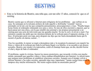  Este es la historia de Beatriz, una niña que, con tan sólo 13 años, conoció lo que es el
sexting.
Beatriz cuenta que se aficionó a Internet para refugiarse de los problemas que sufrían en su
casa. Se sumergía en la red para aislarse de todo aquello y disfrutaba “creando” nuevas
amistades en la red, con las que compartía pensamientos, preocupaciones y risas. “Pasaba largas
horas frente al ordenador chateando con unos y otros. En uno de ellos encontré a alguien, que se
hacía pasar por una chica, con la que entablé una amistad y me propuso presentarme a un
cásting para una serie de televisión que me gustaba mucho. Yo me lo creí y le di mi e-mail. Fue
entonces cuando me pidió que me mostrara delante de la webcam para el supuesto cásting, y lo
hice. Al principio posé con ropa, pero después me dijo que me fuera desnudando hasta que le
mostré el pecho sin darme cuenta…”.
Tras los sucedido, la menor se negó a desnudarse más y la receptora la amenazó con repartir las
fotos y vídeos de la webcam por toda la red hasta llegar a su familia, si no accedía a sus deseos
sexuales. Beatriz, por miedo a la represalias, cedió al chantaje hasta que, un día, decidió borrar
el chat y dejar de lado el ordenador.
El problema, según la víctima, fueron los meses posteriores, que recuerda vivirlos con mucho
miedo, pensando que aquellos vídeos y fotos estaban difundiéndose por Internet. Le afectó tanto
que asegura tener problemas al establecer relaciones sociales. Aunque con el tiempo volvió a
utilizar Internet y las redes sociales, aprendió algo muy importante: “jamás cuelgo fotos mías ni
tampoco doy mucha información. Me siento segura desde un anonimato parcial”.
 