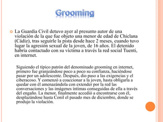  La Guardia Civil detuvo ayer al presunto autor de una
violación de la que fue objeto una menor de edad de Chiclana
(Cádiz), tras seguirle la pista desde hace 2 meses, cuando tuvo
lugar la agresión sexual de la joven, de 16 años. El detenido
habría contactado con su víctima a través la red social Tuenti,
en internet.
Siguiendo el típico patrón del denominado grooming en internet,
primero fue granjeándose poco a poco su confianza, haciéndose
pasar por un adolescente. Después, dio paso a las exigencias y el
ciberacoso. Y comenzó a coaccionar a la joven, hasta obligarla a
quedar con él amenazándola con extender por la red las
conversaciones y las imágenes íntimas conseguidas de ella a través
del engaño. La menor, finalmente accedió a encontrarse con él,
desplazándose hasta Conil el pasado mes de diciembre, donde se
produjo la violación.
 