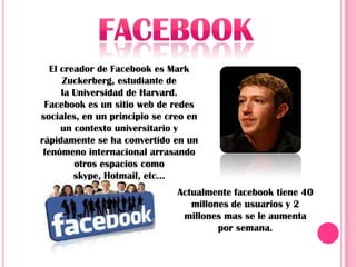 El creador de Facebook es Mark
      Zuckerberg, estudiante de
      la Universidad de Harvard.
 Facebook es un sitio web de redes
sociales, en un principio se creo en
      un contexto universitario y
rápidamente se ha convertido en un
 fenómeno internacional arrasando
         otros espacios como
         skype, Hotmail, etc...
                               Actualmente facebook tiene 40
                                  millones de usuarios y 2
                                millones mas se le aumenta
                                        por semana.
 