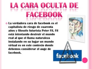    La verdadera cara de facebook es el
    capitalista de riesgo de cuarenta
    años y filosofo futurista Peter Fil, Fil
    está intentando destruir el mundo
    real al que el llama naturaleza
    instalando en su lugar un mundo
    virtual es en este contexto donde
    debemos considerar el auge de
    facebook.
 