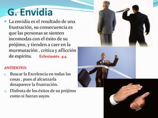 E. Desánimo El desanimo viene  cuando tenemos que enfrentar grandes retos  o responsabilidades , y entonces nos fijamos en las circunstancias  quitando nuestros ojos de Dios.  Deuteronomio 20:3Esto hace que:                                         Nuestro Corazón desmaye                      Este el temor                                           Nos Confundamos                                     Predomine el desaliento ANTIDOTO: Confiar en la promesa de Dios, que el va con nosotros, pelea por nosotros y nos salva  Isaías 40:30-31La Batalla la ganamos primero dentro de nosotros mismos , pues lo que creemos con el corazón y confesamos con la boca, veremos gran resultado. Romanos 10:10 