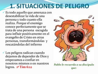 1. SITUACIONES DE PELIGRO Es todo aquello que amenaza con desestabilizar la vida de una persona y todo cuanto ella realiza. Porque el enemigo conoce perfectamente que se trata de una persona  escogida para influir positivamente en el evangelio de Cristo en otras personas, transformándolas  y rescatándolas del infierno