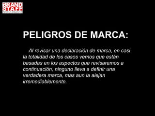 PELIGROS DE MARCA:
   Al revisar una declaración de marca, en casi
la totalidad de los casos vemos que están
basadas en los aspectos que revisaremos a
continuación, ninguno lleva a definir una
verdadera marca, mas aun la alejan
irremediablemente.
 