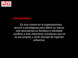 PARADIGMAS:

       Es muy común en la organizaciones,
 recurrir a paradigmas para definir su marca,
   esto desvaloriza su fortaleza e identidad,
conlleva a auto imponerse cuestiones que no
  le son propias y serán drenaje de ingentes
                   esfuerzos.
 
