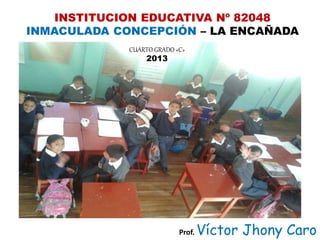 INSTITUCION EDUCATIVA Nº 82048
INMACULADA CONCEPCIÓN – LA ENCAÑADA
CUARTO GRADO «C»
2013
Prof. Víctor Jhony Caro
 