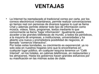 VENTAJAS
• La Internet ha reemplazado el tradicional correo por carta, por los
correos electrónicos instantáneos, permite realizar conversaciones
en tiempo real con personas de diversos lugares lo cual se llama
Chat y además permite obtener todo tipo de información como
música, videos, fotos, programas, textos mediante lo que
comúnmente se llama “bajar información”. Igualmente puedo
acceder a las grandes bibliotecas de mundo, a todos los periódicos,
a la mayoría de empresas, a instituciones, universidades y ha
abierto una nueva y prometedora posibilidad de negocios, el
llamado “comercio interactivo”.
Por todas estas bondades, su crecimiento es exponencial, ya no
solo esta en nuestros hogares sino que lo encontramos en
cualquier lugar público, en cualquier esquina tenemos un “Café
Internet”, en los hoteles, en cabinas telefónicas, en restaurantes y
los almacenes. Hasta los gobiernos hacen grandes esfuerzos por
su masificación en las mismas aulas de clase.
 