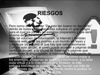 RIESGOS
• Pero como dice el refrán “De esto tan bueno no dan tanto”
detrás de todas estas maravillas subyace un gran peligro
para el cual los padres no estamos preparados y que será
el tema de estos artículos.
Ante tal volumen de información, la Internet o también
llamada web, abre las puertas a un mundo sin leyes y
constituye un entorno al que hay que saber asomarse.
Con tan solo un clic, el joven puede acceder a páginas de
venta de drogas, a la iglesia de Satanás, a páginas que
promueven la drogadicción, a manuales de fabricación de
bombas caseras, a instrucciones claras de cómo matar a
los enemigos, a páginas de brujería y hechicería, a la tabla
ouija virtual y a lo más influyente y tentador, la más
extensa biblioteca de pornografía del mundo con más de
800 millones de opciones para atentar contra la pureza no
solo de nuestros hijos sino la propia.
 
