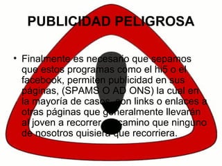 PUBLICIDAD PELIGROSA
• Finalmente es necesario que sepamos
que estos programas como el hi5 o el
facebook, permiten publicidad en sus
páginas, (SPAMS O AD ONS) la cual en
la mayoría de casos, son links o enlaces a
otras páginas que generalmente llevarán
al joven a recorrer un camino que ninguno
de nosotros quisiera que recorriera.
 