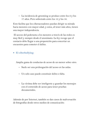 - La incidencia de grooming se produce entre los 9 y los
       17 años. Pero sobretodo entre los 13 y los 16.
Esto facilita que los ciberacosadores puedan dirigir su mirada
hacia menores con mayor edad, y estos, al tener más años, tienen
una mayor independencia.
 El acceso del pederasta a los menores a través de las redes es
muy fácil y siempre desde el anonimato. La ley recoge que el
contacto debe llegar a una proposición para concertar un
encuentro para cometer el delito.


  El ciberbullying:


  Amplia gama de conductas de acoso de un menor sobre otro:
     - Suele ser una prolongación del acoso en las aulas.

     - Un solo caso puede constituir delito o falta.


     - La víctima debe ser inteligente y guardar los mensajes
       con el contenido de acoso para tener pruebas
       documentales.


Además de por Internet, también se dan casos de malversación
de fotografías desde otros medios de comunicación:
 
