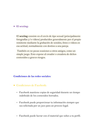El sexting:


  El sexting consiste en el envío de tipo sexual (principalmente
  fotografías y/o vídeos) producidos generalmente por el propio
  remitente mediante la grabación de sonidos, fotos o vídeos en
  esa actitud, normalmente con destino a una pareja.
   También en no pocas ocasiones a otros amigos, como un
  simple juego. Esto expone al creador o creadora de dichos
  contenidos a graves riesgos.




Condiciones de las redes sociales:


  Condiciones de Facebook:

  - Facebook mantiene copias de seguridad durante un tiempo
    indefinido de los contenidos borrados.

  - Facebook puede proporcionar tu información siempre que
    sea solicitada por un juez para un proceso legal.


  - Facebook puede lucrar con el material que subes a tu perfil.
 