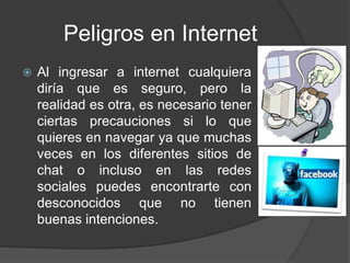 Peligros en Internet
 Al ingresar a internet cualquiera
diría que es seguro, pero la
realidad es otra, es necesario tener
ciertas precauciones si lo que
quieres en navegar ya que muchas
veces en los diferentes sitios de
chat o incluso en las redes
sociales puedes encontrarte con
desconocidos que no tienen
buenas intenciones.
 
