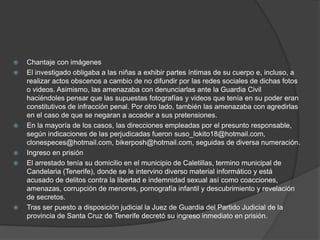  Chantaje con imágenes
 El investigado obligaba a las niñas a exhibir partes íntimas de su cuerpo e, incluso, a
realizar actos obscenos a cambio de no difundir por las redes sociales de dichas fotos
o videos. Asimismo, las amenazaba con denunciarlas ante la Guardia Civil
haciéndoles pensar que las supuestas fotografías y videos que tenía en su poder eran
constitutivos de infracción penal. Por otro lado, también las amenazaba con agredirlas
en el caso de que se negaran a acceder a sus pretensiones.
 En la mayoría de los casos, las direcciones empleadas por el presunto responsable,
según indicaciones de las perjudicadas fueron suso_lokito18@hotmail.com,
clonespeces@hotmail.com, bikerposh@hotmail.com, seguidas de diversa numeración.
 Ingreso en prisión
 El arrestado tenía su domicilio en el municipio de Caletillas, termino municipal de
Candelaria (Tenerife), donde se le intervino diverso material informático y está
acusado de delitos contra la libertad e indemnidad sexual así como coacciones,
amenazas, corrupción de menores, pornografía infantil y descubrimiento y revelación
de secretos.
 Tras ser puesto a disposición judicial la Juez de Guardia del Partido Judicial de la
provincia de Santa Cruz de Tenerife decretó su ingreso inmediato en prisión.
 