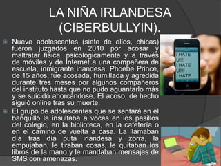 LA NIÑA IRLANDESA
(CIBERBULLYIN).
 Nueve adolescentes (siete de ellos, chicas)
fueron juzgados en 2010 por acosar y
maltratar física, psicológicamente y a través
de móviles y de Internet a una compañera de
escuela, inmigrante irlandesa. Phoebe Prince,
de 15 años, fue acosada, humillada y agredida
durante tres meses por algunos compañeros
del instituto hasta que no pudo aguantarlo más
y se suicidó ahorcándose. El acoso, de hecho
siguió online tras su muerte.
 El grupo de adolescentes que se sentará en el
banquillo la insultaba a voces en los pasillos
del colegio, en la biblioteca, en la cafetería o
en el camino de vuelta a casa. La llamaban
día tras día puta irlandesa y zorra, la
empujaban, le tiraban cosas, le quitaban los
libros de la mano y le mandaban mensajes de
SMS con amenazas.
 