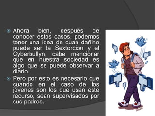  Ahora bien, después de
conocer estos casos, podemos
tener una idea de cuan dañino
puede ser la Sextorcion y el
Cyberbullyn, cabe mencionar
que en nuestra sociedad es
algo que se puede observar a
diario.
 Pero por esto es necesario que
cuando en el caso de los
jóvenes son los que usan este
recurso, sean supervisados por
sus padres.
 