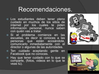Recomendaciones.
 Los estudiantes deben tener pleno
cuidado en muchos de los sitios de
internet por los cuales te piden
información personal, nunca saben
con quién vas a tratar.
 Si el problema comienza en las
escuelas, es decir si conoces a las
personas que están acosándote,
comunicarlo inmediatamente con el
director o algunas de las autoridades.
 Ten cuidado aceptando gente en
Facebook que no conoces.
 Hay que tener cuidado con lo que se
comparte, (fotos, videos en lo que te
veas tú).
 
