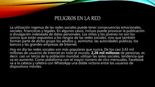 PELIGROS EN LA RED
La utilización ingenua de las redes sociales puede tener consecuencias emocionales,
sociales, financieras y legales. En algunos casos, incluso puede provocar la publicación
o divulgación indeseada de datos personales. Los niños y los jóvenes no son los
únicos que están expuestos a los riesgos de las redes sociales, sino que también
forman parte de dicho grupo los adultos y, asimismo, las autoridades públicas, los
bancos y las grandes empresas de Internet.
Hoy en día las redes sociales son más populares que nunca. De los casi 3,43 mil
millones de usuarios de Internet en todo el mundo, 2,28 mil millones de personas, es
decir, casi un tercio de la población mundial, utilizan las redes sociales, tendencia que
va en aumento. Como plataforma con el mayor número de clics mensuales, Facebook
va a la cabeza y celebra con WhatsApp una doble victoria entre los usuarios de
dispositivos móviles.
 