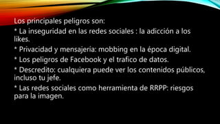 Los principales peligros son:
* La inseguridad en las redes sociales : la adicción a los
likes.
* Privacidad y mensajería: mobbing en la época digital.
* Los peligros de Facebook y el trafico de datos.
* Descredito: cualquiera puede ver los contenidos públicos,
incluso tu jefe.
* Las redes sociales como herramienta de RRPP: riesgos
para la imagen.
 