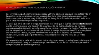 LA INSEGURIDAD EN LAS REDES SOCIALES : LA ADICCIÓN A LOS LIKES.
Los jóvenes son particularmente propensos a volverse adictos a Internet: en una fase vital en
la que los contactos sociales con personas de la misma edad desempeñan un papel muy
importante para la autoestima y la identidad, los likes y las solicitudes de amistad inducen a
pasar cada vez más tiempo frente a la pantalla.
Al igual que en la adicción al juego, la emoción real en la que el cuerpo libera endorfinas solo
puede sentirse durante una fracción de segundo, esto es, cuando la alarma de mensajes
nuevos parpadea alertando sobre la recepción de posibles mensajes de “amigos” o sobre una
valoración positiva en un comentario publicado. Si se deja de prestar atención al smartphone
durante mucho tiempo, algunos tienen la sensación de estar dejando de lado cosas
importantes, con lo que se pierde de vista lo que realmente importa fuera de las redes
sociales.
Como consejo seria tratar de tener mas vida social en persona y no virtual para evitar que esto
se vuelva una adicción y en caso tal que ya sea así buscar una ayuda profesional para evitar
complicaciones en dicho diagnostico.
 