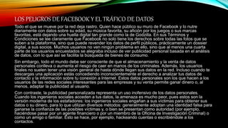LOS PELIGROS DE FACEBOOK Y EL TRÁFICO DE DATOS
Todo el que se mueve por la red deja rastro. Quien hace público su muro de Facebook y lo nutre
diariamente con datos sobre su edad, su música favorita, su afición por los juegos o sus marcas
favoritas, está dejando una huella digital tan grande como la de Godzilla. En sus Términos y
Condiciones se lee claramente que Facebook no solo tiene los derechos sobre todas las fotos que se
suben a la plataforma, sino que puede revender los datos de perfil públicos, prácticamente un dossier
digital, a sus socios. Muchos usuarios no ven ningún problema en ello, sino que al menos una cuarta
parte de los usuarios encuestados se alegraba incluso de ver publicidad personal basada en el análisis
de datos, con lo que así se facilita la búsqueda de bienes de consumo.
Sin embargo, todo el mundo debe ser consciente de que el almacenamiento y la venta de datos
personales conlleva o aumenta el riesgo de caer en manos de los criminales. Además, los usuarios
finales no suelen tener una visión general de hasta dónde llegan sus datos en la red. Incluso cuando te
descargas una aplicación estás concediendo inconscientemente el derecho a analizar tus datos de
contacto y la información sobre tu conexión a Internet. Estos datos personales son los que hacen a los
usuarios de las redes sociales interesantes para las empresas y su venta permite ganar dinero o, al
menos, adaptar la publicidad al usuario.
Con contraste, la publicidad personalizada representa un uso inofensivo de los datos personales.
Cuando los ingenieros sociales acceden a tus datos, la amenaza es mucho peor, pues estos son la
versión moderna de los estafadores: los ingenieros sociales engañan a sus víctimas para obtener sus
datos o su dinero, para lo que utilizan diversos métodos: generalmente adoptan una identidad falsa para
ganarse la confianza de las posibles víctimas y, o bien se presentan como autoridad (por ejemplo,
haciéndose pasar por un agente financiero o por un miembro de la Oficina de Investigación Criminal) o
como un amigo o familiar. Esto se hace, por ejemplo, hackeando cuentas o escribiéndole a los
contactos.
 