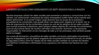 LAS REDES SOCIALES COMO HERRAMIENTA DE RRPP: RIESGOS PARA LA IMAGEN
Muchas empresas utilizan las redes sociales para aumentar su alcance y comunicarse con los
clientes. Las instituciones o empresas de mayor envergadura suelen tener varias cuentas que
deben administrar. Si no existe ningún cargo directivo que se ocupe de la exactitud y
actualidad de los contenidos, esto puede tener una repercusión negativa en el lector. Así, la
falta de organización de los contenidos propios es uno de los peligros de las redes sociales
que muchas empresas subestiman, pero tampoco deben dejarse de controlar los comentarios,
pues las discusiones llenas de insultos intimidan a los lectores. Asimismo, si las personas
responsables no intervienen en los mensajes de odio y en las amenazas, esto también puede
dañar la imagen.
Los cursos de formación, una política de redes sociales y el acceso restringido únicamente a
algunos trabajadores son las piedras angulares de una presencia brillante en la red, sin olvidar
la seguridad jurídica. Entre los riesgos de las redes sociales también se cuentan los hackers
que falsifican contenidos o distribuyen virus y gusanos a los clientes tras hacerse con una
cuenta.
 