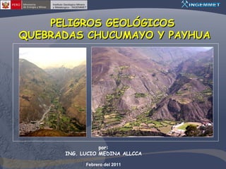 PELIGROS GEOLÓGICOS
QUEBRADAS CHUCUMAYO Y PAYHUA




                 por:
      ING. LUCIO MEDINA ALLCCA

            Febrero del 2011
 