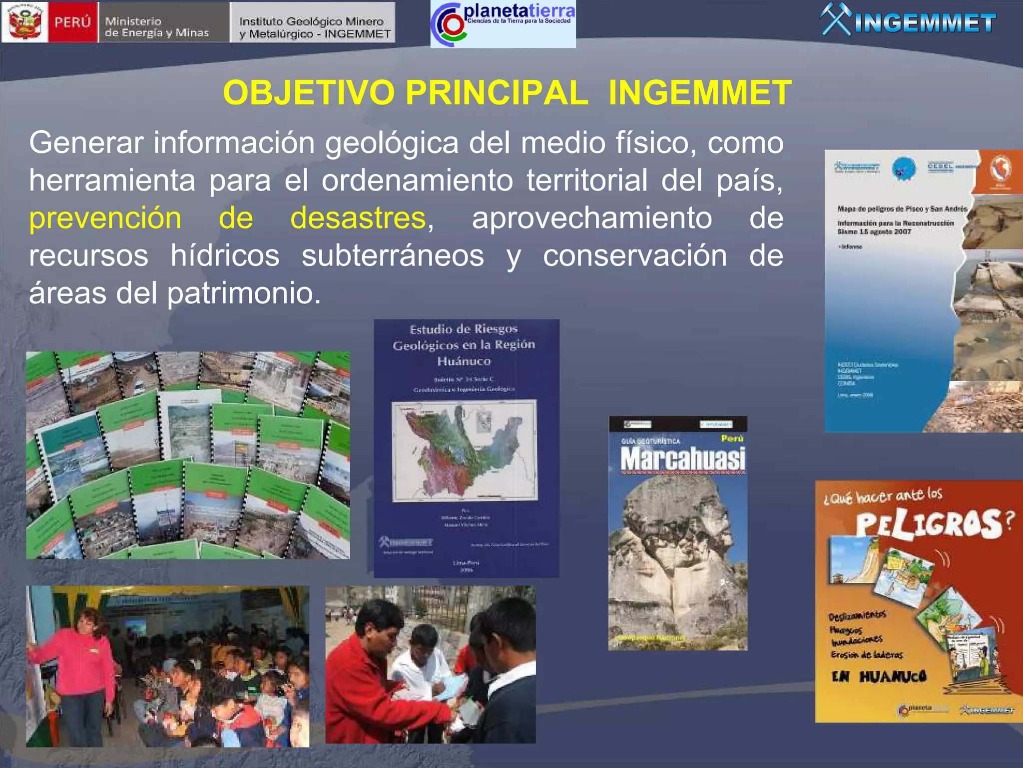 OBJETIVO PRINCIPAL INGEMMET
Generar información geológica del medio físico, como
herramienta para el ordenamiento territorial del país,
prevención de desastres, aprovechamiento de
recursos hídricos subterráneos y conservación de
áreas del patrimonio.
 