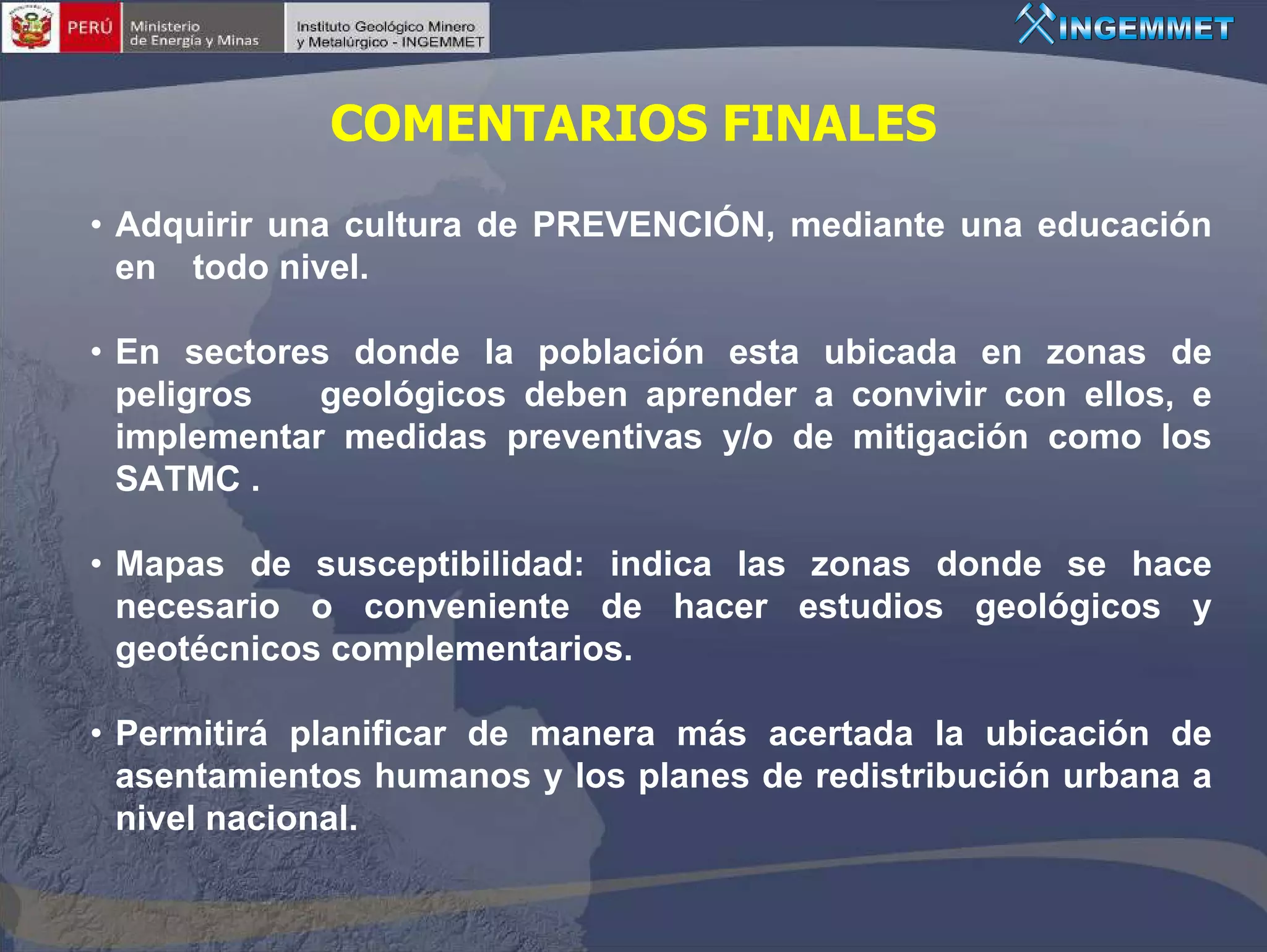 COMENTARIOS FINALES
• Adquirir una cultura de PREVENCIÓN, mediante una educación
  en todo nivel.

• En sectores donde la población esta ubicada en zonas de
  peligros   geológicos deben aprender a convivir con ellos, e
  implementar medidas preventivas y/o de mitigación como los
  SATMC .

• Mapas de susceptibilidad: indica las zonas donde se hace
  necesario o conveniente de hacer estudios geológicos y
  geotécnicos complementarios.

• Permitirá planificar de manera más acertada la ubicación de
  asentamientos humanos y los planes de redistribución urbana a
  nivel nacional.
 