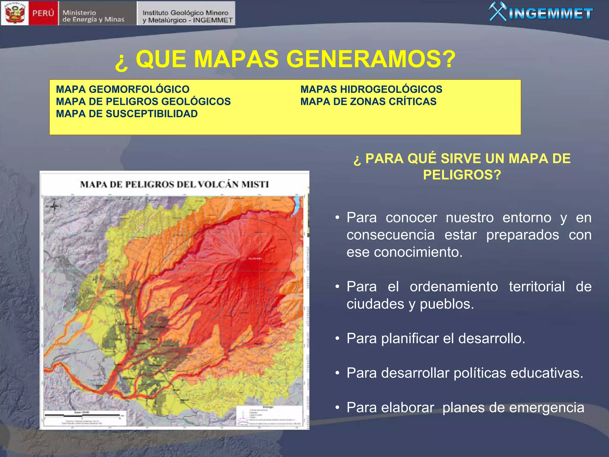 ¿ QUE MAPAS GENERAMOS?
MAPA GEOMORFOLÓGICO           MAPAS HIDROGEOLÓGICOS
MAPA DE PELIGROS GEOLÓGICOS   MAPA DE ZONAS CRÍTICAS
MAPA DE SUSCEPTIBILIDAD



                                      ¿ PARA QUÉ SIRVE UN MAPA DE
                                              PELIGROS?


                                   • Para conocer nuestro entorno y en
                                     consecuencia estar preparados con
                                     ese conocimiento.

                                   • Para el ordenamiento territorial de
                                     ciudades y pueblos.

                                   • Para planificar el desarrollo.

                                   • Para desarrollar políticas educativas.

                                   • Para elaborar planes de emergencia
 