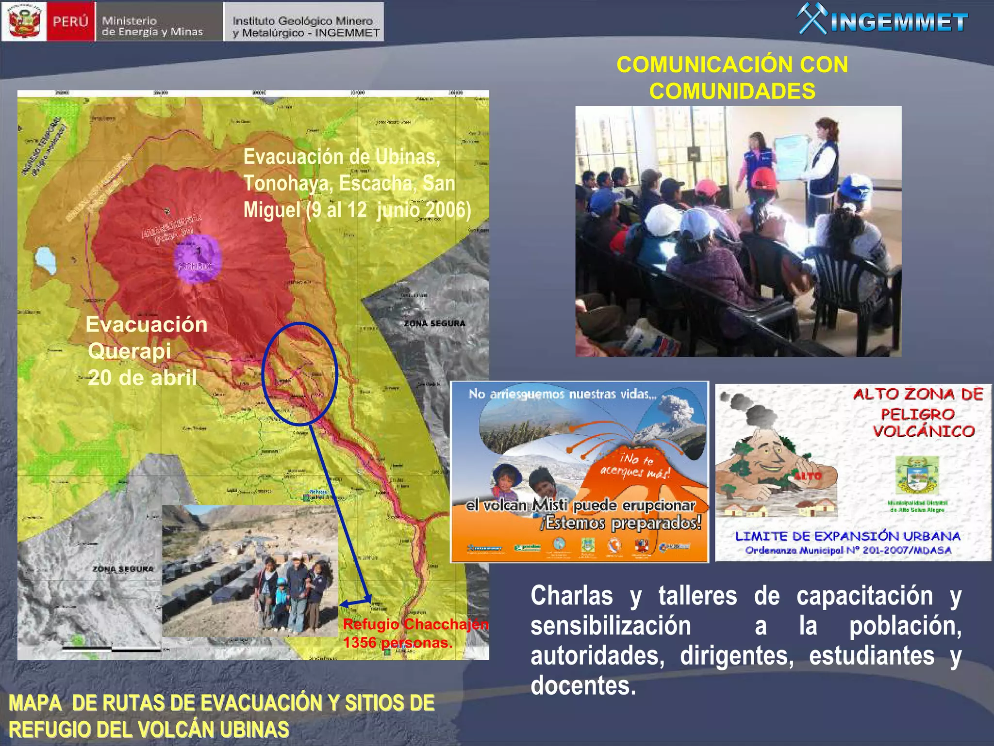 COMUNICACIÓN CON
                                                              COMUNIDADES

                     Evacuación de Ubinas,
                     Tonohaya, Escacha, San
                     Miguel (9 al 12 junio 2006)




       Evacuación
       Querapi
       20 de abril




                                                     Charlas y talleres de capacitación y
                                Refugio Chacchajén
                                1356 personas.
                                                     sensibilización     a la población,
                                                     autoridades, dirigentes, estudiantes y
                                                     docentes.
MAPA DE RUTAS DE EVACUACIÓN Y SITIOS DE
REFUGIO DEL VOLCÁN UBINAS
 