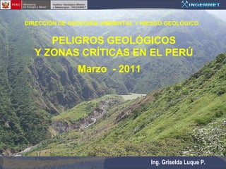 DIRECCIÓN DE GEOLOGÍA AMBIENTAL Y RIESGO GEOLÓGICO


     PELIGROS GEOLÓGICOS
  Y ZONAS CRÍTICAS EN EL PERÚ
               Marzo - 2011




                                    Ing. Griselda Luque P.
 
