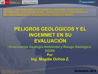 TALLER: "CAPACITACIÓN EN PROCEDIMIENTO ORDINARIO, REGISTRO DE
INFORMACIÓN , GEOLOGÍA REGIONAL, RIESGO GEOLÓGICO, INVENTARIOS DE
RECURSOS MINERALES Y EVALUACIÓN DEL POTENCIAL MINERO

PELIGROS GEOLÓGICOS Y EL
INGEMMET EN SU
EVALUACIÓN
Dirección de Geología Ambiental y Riesgo Geológico
DGAR
Por:

Ing. Magdie Ochoa Z.
Noviembre, 2013

 
