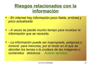 Riesgos relacionados con la información - En internet hay información poco fiable,  errónea y poco actualizada  -  A veces se pierde mucho tiempo para localizar la información que se necesita.  - La información puede ser inapropiada, peligrosa o inmoral  para menores, por el modo en el que se abordan los temas o la crudeza de las imágenes o contenidos  delictivos.  Aclarar sentidos 