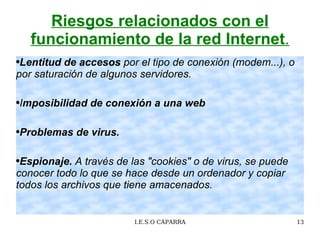 Riesgos relacionados con el funcionamiento de la red Internet . Lentitud de accesos  por e l tipo de conexión (modem...), o por saturación de algunos servidores.  I mposibilidad de conexión a una web  Problemas de virus.  Espionaje.   A través de las "cookies" o de virus, se puede conocer todo lo que se hace desde un ordenador y copiar todos los archivos que tiene amacenados.  