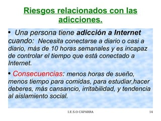 Riesgos relacionados con las adicciones. Una persona tiene  adicción a Internet  cuando:  Necesita conectarse a diario o casi a diario, más de 10 horas semanales y es  incapaz de controlar el tiempo que está conectado a Internet.   Consecuencias :  menos horas de  sueño, menos tiempo para comidas, para estudiar,hacer deberes, más cansancio, irritabilidad, y tendencia al aislamiento social. 