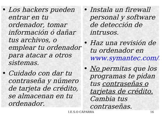 Los hackers pueden entrar en tu ordenador, tomar información ó dañar tus archivos, o emplear tu ordenador para atacar a otros sistemas. Cuidado con dar tu contraseña y número de tarjeta de crédito,  se almacenan en tu ordenador.  Instala un firewall personal y software de detección de intrusos. Haz una revisión de tu ordenador en  www.symantec.com/securitycheck No  permitas que los programas te pidan tus  contraseñas o tarjetas de crédito.  Cambia tus contraseñas. 