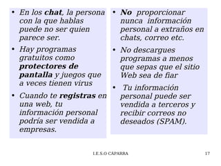 En los  chat , la persona con la que hablas puede no ser quien parece ser. Hay programas gratuitos como  protectores de pantalla  y juegos que a veces tienen virus Cuando te  registras  en una web, tu información personal podría ser vendida a empresas. No  proporcionar nunca  información  personal a extraños en chats, correo etc. No descargues programas a menos que sepas que el sitio Web sea de fiar Tu información personal puede ser vendida a terceros y recibir correos no deseados (SPAM). 