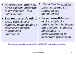 Mientras ves  Internet, otros pueden  observar  la información  qué estás viendo. Los menores de edad , están expuestos a material inadecuado o a revelar sin querer  información confidencial. Desactiva las  cookies  para  evitar que se registren tus  movimientos .  Su  personalidad  no está acabada. La información e imágenes que reciben,  si no son adecuadas, te perjudicarán en tu desarrollo psicosocial. http://www.youtube.com/watch?v=0Y4oofUPraM&feature=related 
