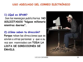 1) ¿Qué es SPAM?  Son los mensajes publicitarios  NO SOLICITADOS "hágase millonario mientras duerme". 2) ¿Cómo saben tu dirección? Porque  roban las direcciones que se envían a otras personas  y  que a su vez son  reenviados con  TODA LA LISTA DE DIRECCIONES DE EMAILS .  USO ADECUADO DEL CORREO ELECTRÓNICO  